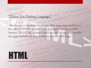 "Hyper-Text Markup Language.“
Also known as hypertext documents, Web pages must conform to
the rules of HTML in order to be displayed correctly in a Web
browser. The HTML syntax is based on a list of tags that describe
the page's format and what is displayed on the Web page.

HTML

 