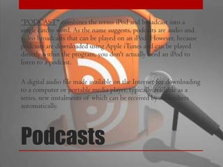 “PODCAST" combines the terms iPod and broadcast into a
single catchy word. As the name suggests, podcasts are audio and
video broadcasts that can be played on an iPod. However, because
podcasts are downloaded using Apple iTunes and can be played
directly within the program, you don't actually need an iPod to
listen to a podcast.
A digital audio file made available on the Internet for downloading
to a computer or portable media player, typically available as a
series, new instalments of which can be received by subscribers
automatically.

Podcasts

 