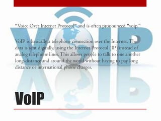 "Voice Over Internet Protocol" and is often pronounced "voip.“

VoIP is basically a telephone connection over the Internet. The
data is sent digitally, using the Internet Protocol (IP) instead of
analog telephone lines. This allows people to talk to one another
long-distance and around the world without having to pay long
distance or international phone charges.

VoIP

 