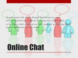 To participate with others, through the Internet, in a realtime conversation in a chatroom by typing one's contributions
to the topics under discussion on one's computer and reading others„
typed contributions on one's screen.

Online Chat

 