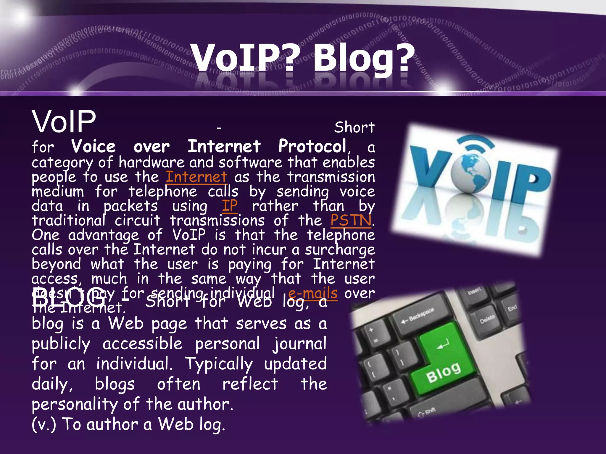 VoIP? Blog?
VoIP

Short
for Voice over Internet Protocol, a
category of hardware and software that enables
people to use the Internet as the transmission
medium for telephone calls by sending voice
data in packets using IP rather than by
traditional circuit transmissions of the PSTN.
One advantage of VoIP is that the telephone
calls over the Internet do not incur a surcharge
beyond what the user is paying for Internet
access, much in the same way that the user
doesn't pay for sending individual e-mails over
the Internet. Short for Web log, a

BLOG -

-

blog is a Web page that serves as a
publicly accessible personal journal
for an individual. Typically updated
daily, blogs often reflect the
personality of the author.
(v.) To author a Web log.

 