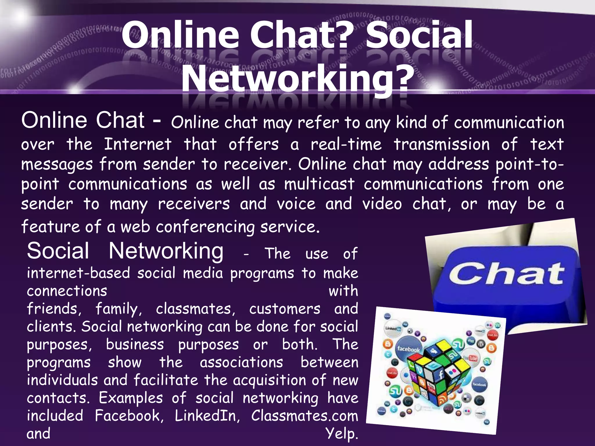 Online Chat? Social
Networking?
Online Chat -

Online chat may refer to any kind of communication
over the Internet that offers a real-time transmission of text
messages from sender to receiver. Online chat may address point-topoint communications as well as multicast communications from one
sender to many receivers and voice and video chat, or may be a
feature of a web conferencing service.

Social Networking

- The use of
internet-based social media programs to make
connections
with
friends, family, classmates, customers and
clients. Social networking can be done for social
purposes, business purposes or both. The
programs show the associations between
individuals and facilitate the acquisition of new
contacts. Examples of social networking have
included Facebook, LinkedIn, Classmates.com
and
Yelp.

 