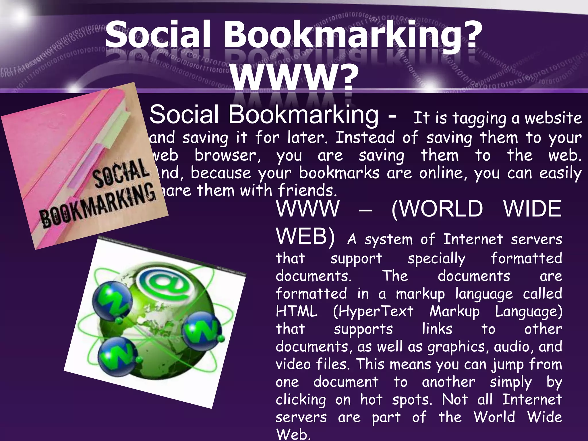 Social Bookmarking?
WWW?
Social Bookmarking -

It is tagging a website
and saving it for later. Instead of saving them to your
web browser, you are saving them to the web.
And, because your bookmarks are online, you can easily
share them with friends.

WWW – (WORLD WIDE
WEB) A system of Internet servers
that
support
specially
formatted
documents.
The
documents
are
formatted in a markup language called
HTML (HyperText Markup Language)
that
supports
links
to
other
documents, as well as graphics, audio, and
video files. This means you can jump from
one document to another simply by
clicking on hot spots. Not all Internet
servers are part of the World Wide
Web.

 