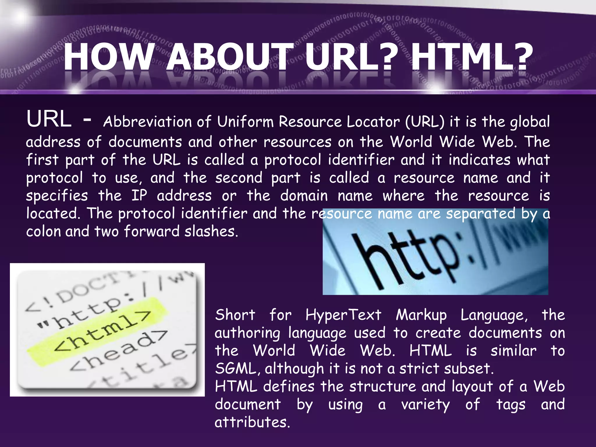 HOW ABOUT URL? HTML?
URL -

Abbreviation of Uniform Resource Locator (URL) it is the global
address of documents and other resources on the World Wide Web. The
first part of the URL is called a protocol identifier and it indicates what
protocol to use, and the second part is called a resource name and it
specifies the IP address or the domain name where the resource is
located. The protocol identifier and the resource name are separated by a
colon and two forward slashes.

Short for HyperText Markup Language, the
authoring language used to create documents on
the World Wide Web. HTML is similar to
SGML, although it is not a strict subset.
HTML defines the structure and layout of a Web
document by using a variety of tags and
attributes.

 