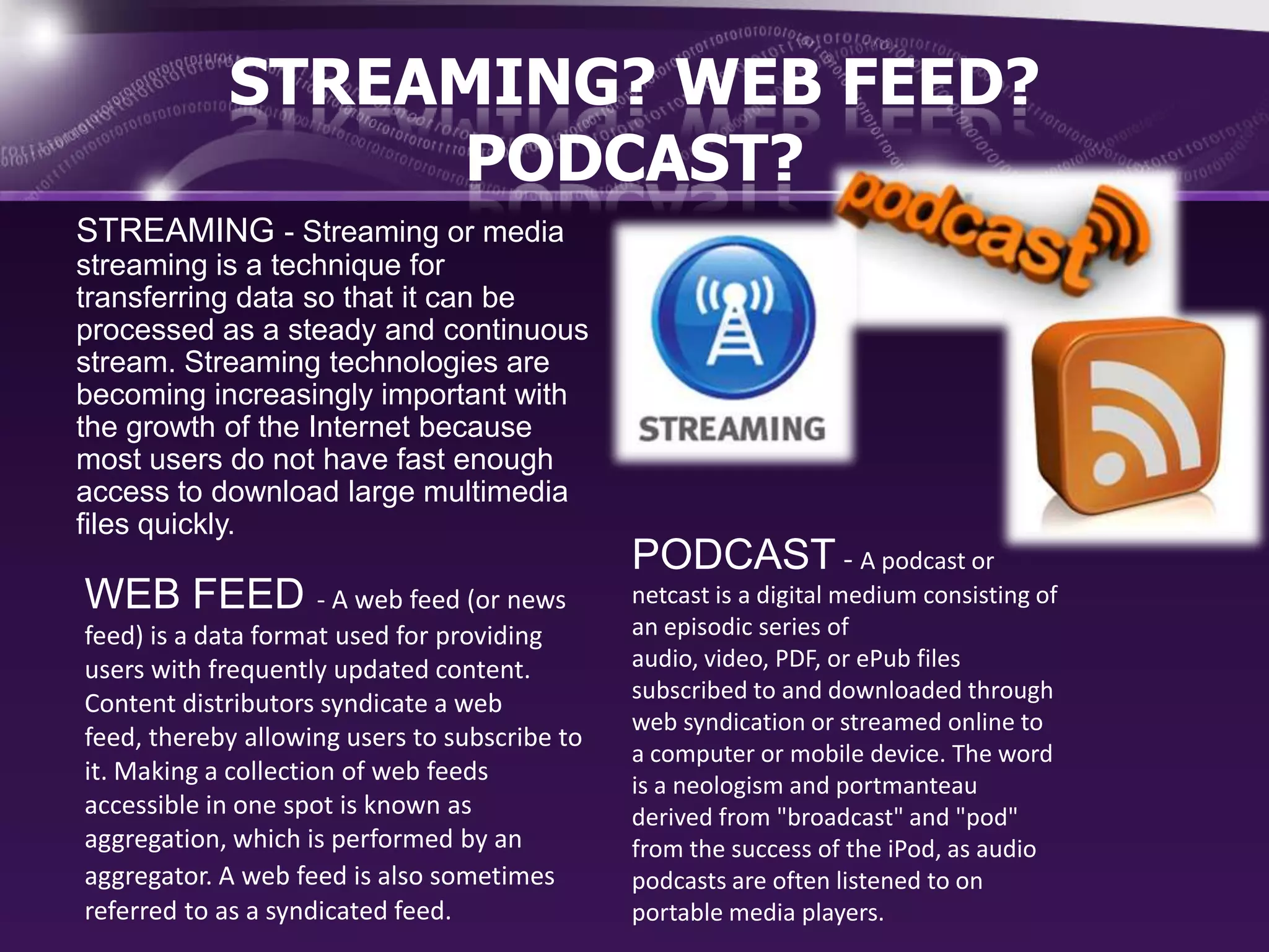 STREAMING? WEB FEED?
PODCAST?
STREAMING - Streaming or media
streaming is a technique for
transferring data so that it can be
processed as a steady and continuous
stream. Streaming technologies are
becoming increasingly important with
the growth of the Internet because
most users do not have fast enough
access to download large multimedia
files quickly.

WEB FEED - A web feed (or news
feed) is a data format used for providing
users with frequently updated content.
Content distributors syndicate a web
feed, thereby allowing users to subscribe to
it. Making a collection of web feeds
accessible in one spot is known as
aggregation, which is performed by an
aggregator. A web feed is also sometimes
referred to as a syndicated feed.

PODCAST - A podcast or
netcast is a digital medium consisting of
an episodic series of
audio, video, PDF, or ePub files
subscribed to and downloaded through
web syndication or streamed online to
a computer or mobile device. The word
is a neologism and portmanteau
derived from "broadcast" and "pod"
from the success of the iPod, as audio
podcasts are often listened to on
portable media players.

 