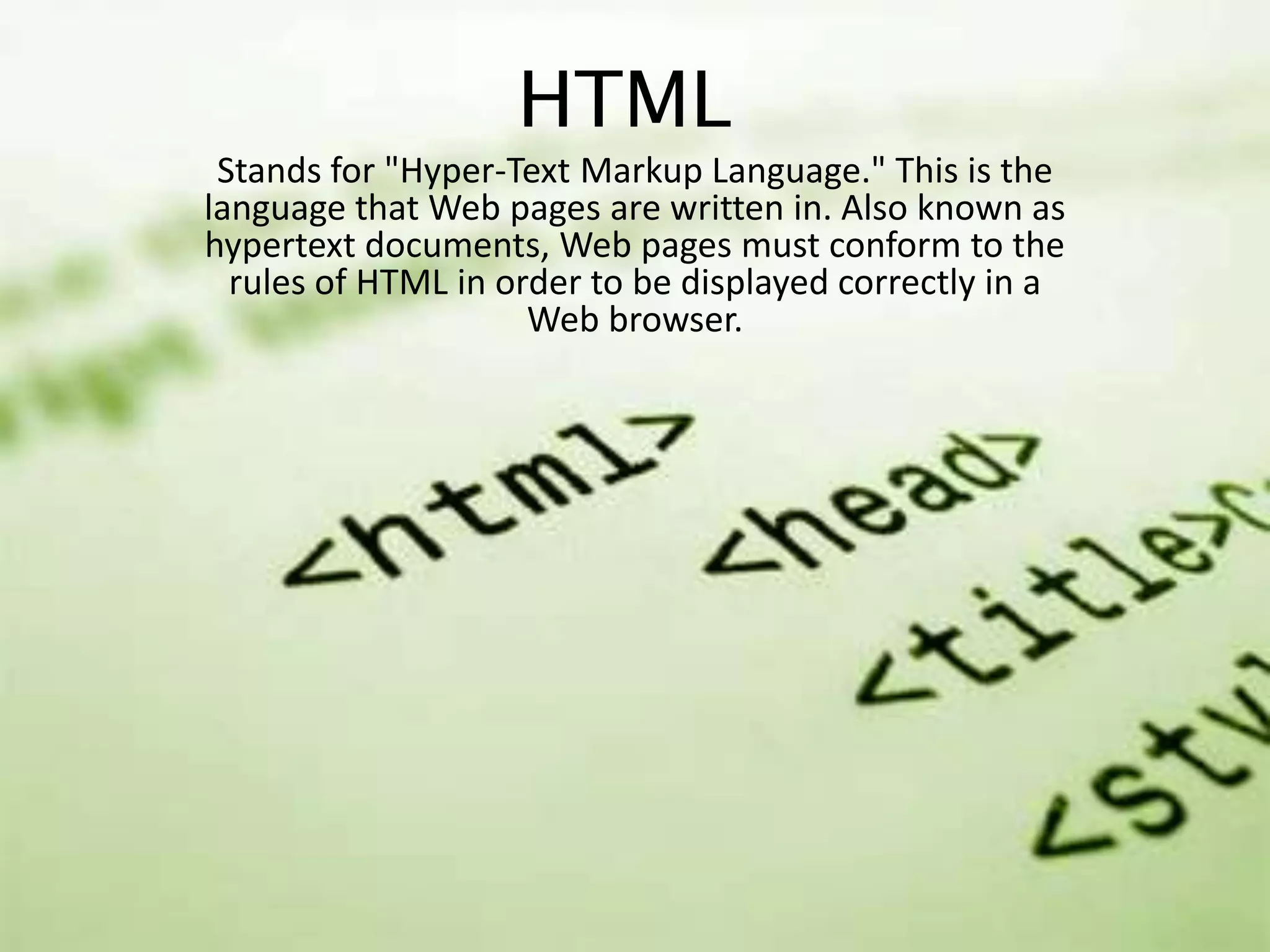 HTML
Stands for "Hyper-Text Markup Language." This is the
language that Web pages are written in. Also known as
hypertext documents, Web pages must conform to the
rules of HTML in order to be displayed correctly in a
Web browser.

 