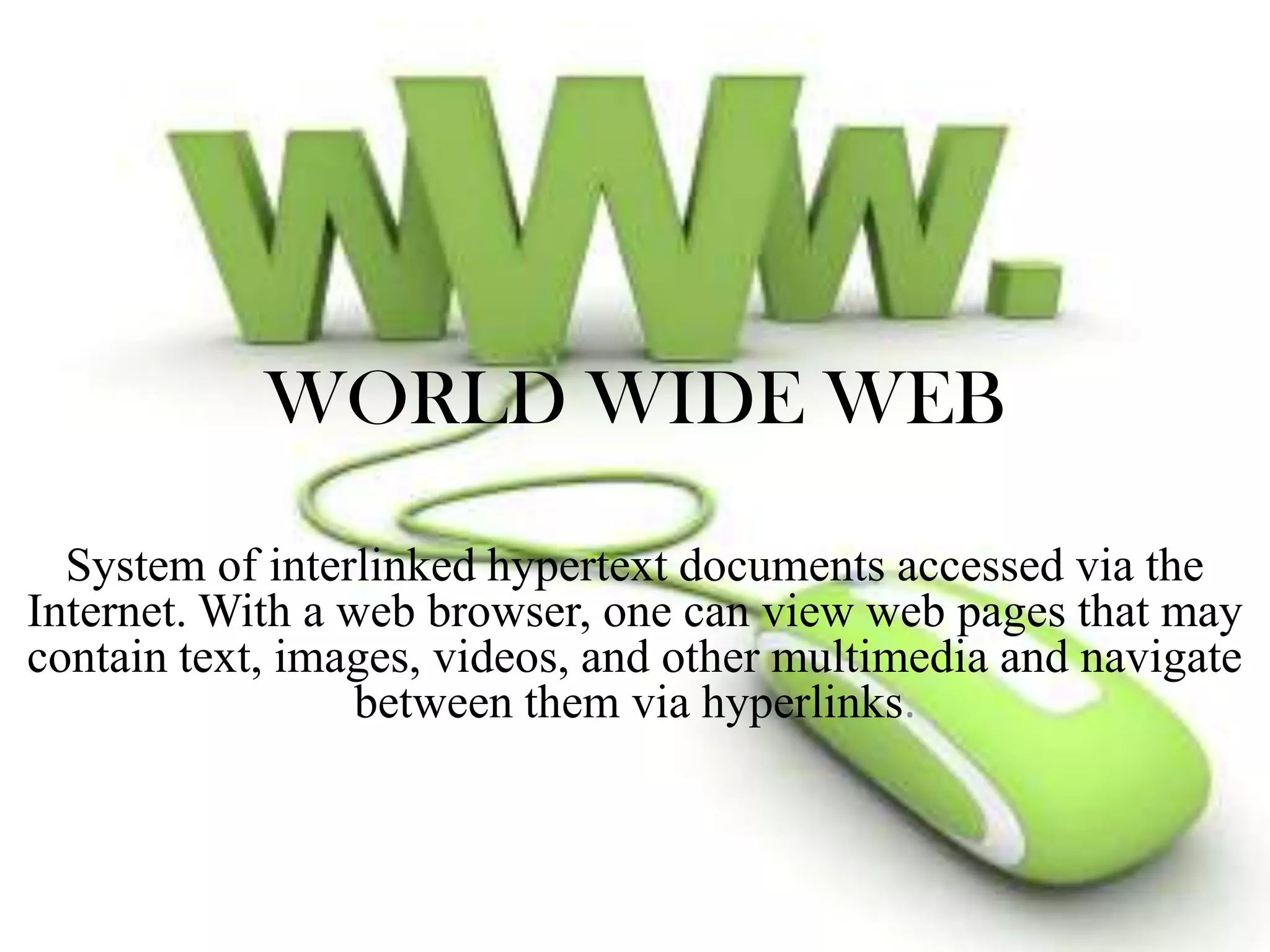 WORLD WIDE WEB
System of interlinked hypertext documents accessed via the
Internet. With a web browser, one can view web pages that may
contain text, images, videos, and other multimedia and navigate
between them via hyperlinks.

 