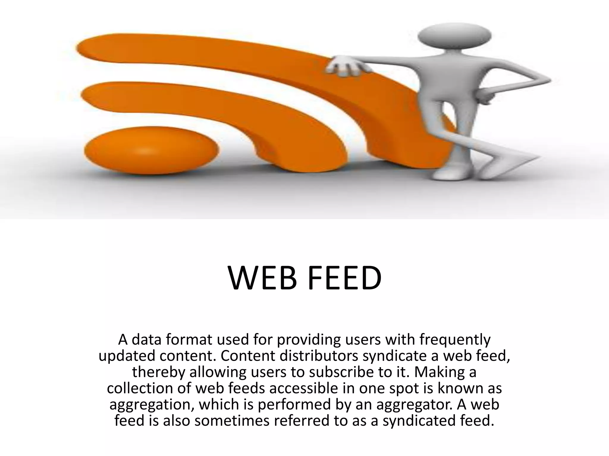 WEB FEED
A data format used for providing users with frequently
updated content. Content distributors syndicate a web feed,
thereby allowing users to subscribe to it. Making a
collection of web feeds accessible in one spot is known as
aggregation, which is performed by an aggregator. A web
feed is also sometimes referred to as a syndicated feed.

 