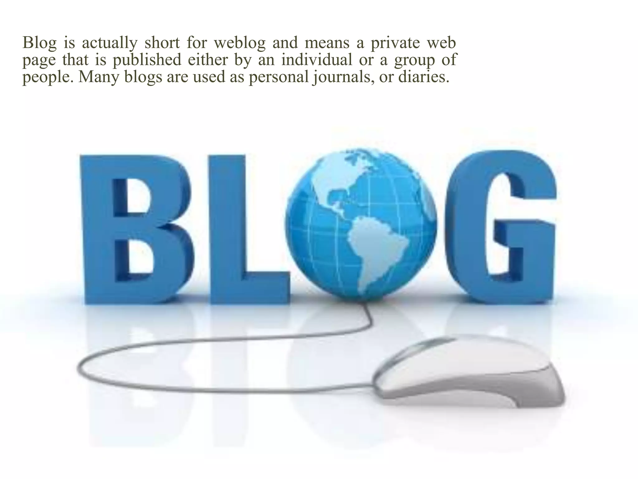 Blog is actually short for weblog and means a private web
page that is published either by an individual or a group of
people. Many blogs are used as personal journals, or diaries.

 