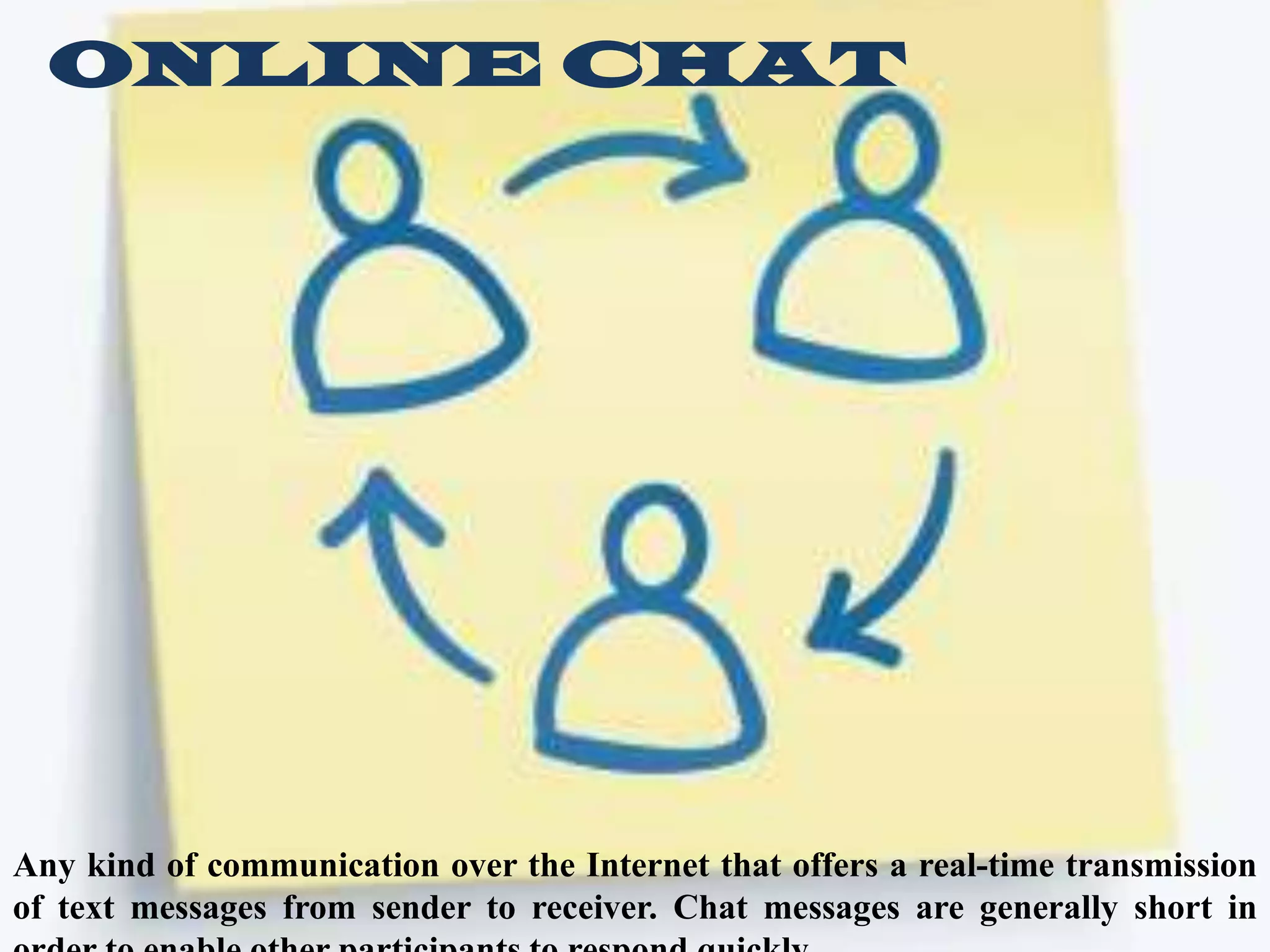 ONLINE CHAT

Any kind of communication over the Internet that offers a real-time transmission
of text messages from sender to receiver. Chat messages are generally short in

 