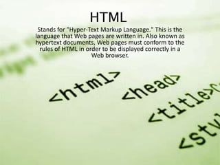 HTML
Stands for "Hyper-Text Markup Language." This is the
language that Web pages are written in. Also known as
hypertext documents, Web pages must conform to the
rules of HTML in order to be displayed correctly in a
Web browser.

 