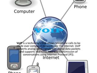 VOIP
VoIP is a technology that allows telephone calls to be
made over computer networks like the Internet. VoIP
converts analog voice signals into digital data packets
and supports real-time, two-way transmission of
conversations using Internet Protocol (IP)).

 