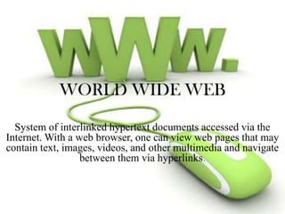 WORLD WIDE WEB
System of interlinked hypertext documents accessed via the
Internet. With a web browser, one can view web pages that may
contain text, images, videos, and other multimedia and navigate
between them via hyperlinks.

 