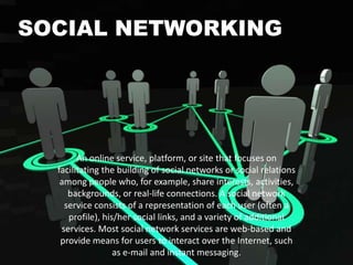 SOCIAL NETWORKING

An online service, platform, or site that focuses on
facilitating the building of social networks or social relations
among people who, for example, share interests, activities,
backgrounds, or real-life connections. A social network
service consists of a representation of each user (often a
profile), his/her social links, and a variety of additional
services. Most social network services are web-based and
provide means for users to interact over the Internet, such
as e-mail and instant messaging.

 