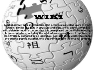 WIKI
A collaborative Web site comprises the perpetual collective work of many
authors. Similar to a blog in structure and logic, a wiki allows anyone to
edit, delete or modify content that has been placed on the Web site using a
browser interface, including the work of previous authors. In contrast, a
blog, typically authored by an individual, does not allow visitors to change
the original posted material, only add comments to the original content.

 