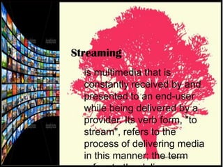 Streaming
is multimedia that is
constantly received by and
presented to an end-user
while being delivered by a
provider. Its verb form, "to
stream", refers to the
process of delivering media
in this manner; the term
Source: Wikipedia

 