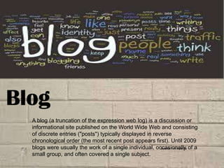 Blog
A blog (a truncation of the expression web log) is a discussion or
informational site published on the World Wide Web and consisting
of discrete entries ("posts") typically displayed in reverse
chronological order (the most recent post appears first). Until 2009
blogs were usually the work of a single individual, occasionally of a
Source : Wikipedia
small group, and often covered a single subject.

 