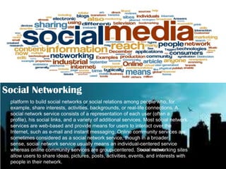 Social Networking
platform to build social networks or social relations among people who, for
example, share interests, activities, backgrounds, or real-life connections. A
social network service consists of a representation of each user (often a
profile), his social links, and a variety of additional services. Most social network
services are web-based and provide means for users to interact over the
Internet, such as e-mail and instant messaging. Online community services are
sometimes considered as a social network service, though in a broader
sense, social network service usually means an individual-centered service
Source: networking sites
whereas online community services are group-centered. Social Wikipedia
allow users to share ideas, pictures, posts, activities, events, and interests with
people in their network.

 