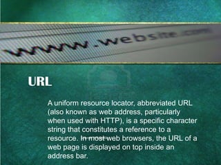 URL
A uniform resource locator, abbreviated URL
(also known as web address, particularly
when used with HTTP), is a specific character
string that constitutes a reference to a
Source: Wikipedia
resource. In most web browsers, the URL of a
web page is displayed on top inside an
address bar.

 
