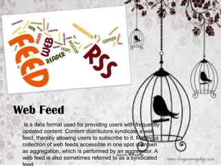 Web Feed
is a data format used for providing users with frequently
updated content. Content distributors syndicate a web
feed, thereby allowing users to subscribe to it. Making a
collection of web feeds accessible in one spot is known
as aggregation, which is performed by an aggregator. A
Source: Wikipedia
web feed is also sometimes referred to as a syndicated

 