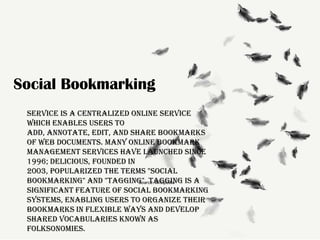Social Bookmarking
service is a centralized online service
which enables users to
add, annotate, edit, and share bookmarks
of web documents. Many online bookmark
management services have launched since
1996; Delicious, founded in
2003, popularized the terms "social
bookmarking" and "tagging". Tagging is a
Source: Wikipedia
significant feature of social bookmarking
systems, enabling users to organize their
bookmarks in flexible ways and develop
shared vocabularies known as
folksonomies.

 