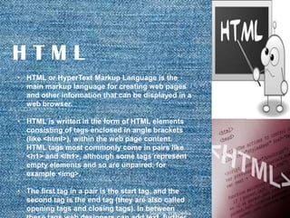 HTML
• HTML or HyperText Markup Language is the
main markup language for creating web pages
and other information that can be displayed in a
web browser.
• HTML is written in the form of HTML elements
consisting of tags enclosed in angle brackets
(like <html>), within the web page content.
HTML tags most commonly come in pairs like
<h1> and </h1>, although some tags represent
empty elements and so are unpaired, for
example <img>.
• The first tag in a pair is the start tag, and the
second tag is the end tag (they are also called
opening tags and closing tags). In between

Source: WIkipedia

 