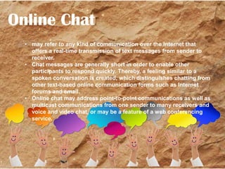 Online Chat
• may refer to any kind of communication over the Internet that
offers a real-time transmission of text messages from sender to
receiver.
• Chat messages are generally short in order to enable other
participants to respond quickly. Thereby, a feeling similar to a
spoken conversation is created, which distinguishes chatting from
other text-based online communication forms such as Internet
Source: Wikipedia
forums and email.
• Online chat may address point-to-point communications as well as
multicast communications from one sender to many receivers and
voice and video chat, or may be a feature of a web conferencing
service.

 