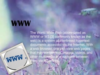WWW
The World Wide Web (abbreviated as
WWW or W3,[3] commonly known as the
web) is a system of interlinked hypertext
documents accessed via the Internet. With
a web browser, one can view web pages
that maySource: Wikipedia
contain text, images, videos, and
other multimedia and navigate between
them via hyperlinks.

 