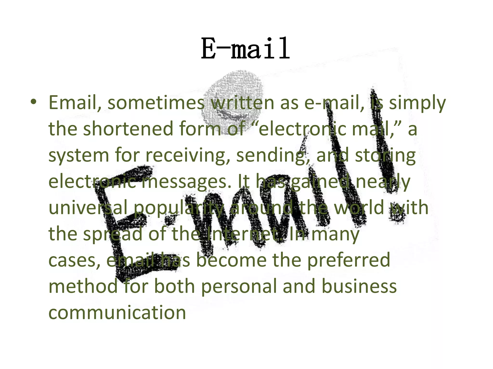 E-mail
• Email, sometimes written as e-mail, is simply
the shortened form of “electronic mail,” a
system for receiving, sending, and storing
electronic messages. It has gained nearly
universal popularity around the world with
the spread of the Internet. In many
cases, email has become the preferred
method for both personal and business
communication

 