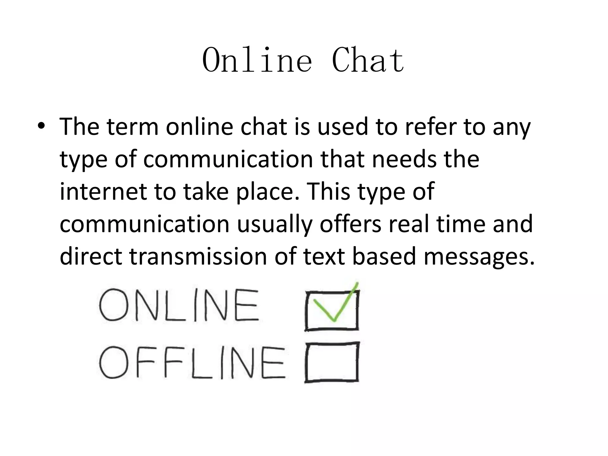 Online Chat
• The term online chat is used to refer to any
type of communication that needs the
internet to take place. This type of
communication usually offers real time and
direct transmission of text based messages.

 