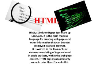 HTML
HTML stands for Hyper Text Mark up
Language. It is the main mark up
language for creating web pages and
other information that can be seen
displayed in a web browser.
It is written in the form of html
elements consisting of tags enclosed
in angle brackets, within the web page
content. HTML tags most commonly
come in pairs like <h1> and </h1.

 