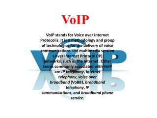 VoIP
VoIP stands for Voice over Internet
Protocolis. It is a methodology and group
of technologies for the delivery of voice
communications and multimedia session
s over Internet Protocol (IP)
networks, such as the Internet. Other
terms commonly associated with VoIP
are IP telephony, Internet
telephony, voice over
broadband (VoBB), broadband
telephony, IP
communications, and broadband phone
service.

 