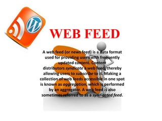 WEB FEED
A web feed (or news feed) is a data format
used for providing users with frequently
updated content. Content
distributors syndicate a web feed, thereby
allowing users to subscribe to it. Making a
collection of web feeds accessible in one spot
is known as aggregation, which is performed
by an aggregator. A web feed is also
sometimes referred to as a syndicated feed.

 