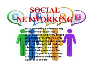 SOCIAL
NETWORKING
Social Networking has become very
popular during the past few
years, but it can still be very difficult
to understand for someone new to
social networking. The open-ended
nature of social networks add to
this. Once signed onto a social
network, having answered a few
basic profile questions, it is easy to
sit back and wonder what you are
supposed to do next.

 