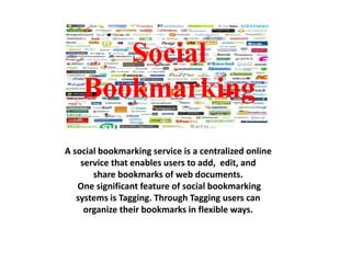 Social
Bookmarking
A social bookmarking service is a centralized online
service that enables users to add, edit, and
share bookmarks of web documents.
One significant feature of social bookmarking
systems is Tagging. Through Tagging users can
organize their bookmarks in flexible ways.

 