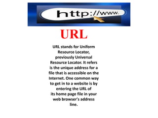 URL
URL stands for Uniform
Resource Locator,
previously Universal
Resource Locator. It refers
is the unique address for a
file that is accessible on the
Internet. One common way
to get in to a website is by
entering the URL of
its home page file in your
web browser's address
line.

 
