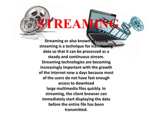 STREAMING
Streaming or also known as media
streaming is a technique for transferring
data so that it can be processed as a
steady and continuous stream.
Streaming technologies are becoming
increasingly important with the growth
of the Internet now a days because most
of the users do not have fast enough
access to download
large multimedia files quickly. In
streaming, the client browser can
immediately start displaying the data
before the entire file has been
transmitted.

 