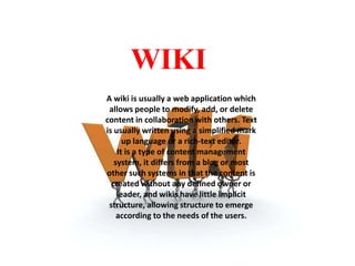 WIKI
A wiki is usually a web application which
allows people to modify, add, or delete
content in collaboration with others. Text
is usually written using a simplified mark
up language or a rich-text editor.
It is a type of content management
system, it differs from a blog or most
other such systems in that the content is
created without any defined owner or
leader, and wikis have little implicit
structure, allowing structure to emerge
according to the needs of the users.

 
