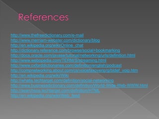 http://www.thefreedictionary.com/e-mail
http://www.merriam-webster.com/dictionary/blog
http://en.wikipedia.org/wiki/Online_chat
http://dictionary.reference.com/browse/social+bookmarking
http://docs.oracle.com/javase/tutorial/networking/urls/definition.html
http://www.webopedia.com/TERM/S/streaming.html
http://www.oxforddictionaries.com/definition/english/podcast
http://compnetworking.about.com/cs/voicefaxoverip/g/bldef_voip.htm
http://en.wikipedia.org/wiki/Wiki
http://whatis.techtarget.com/definition/social-networking
http://www.businessdictionary.com/definition/World-Wide-Web-WWW.html
http://searchsoa.techtarget.com/definition/HTML
http://en.wikipedia.org/wiki/Web_feed

 