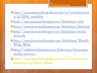 References
 http://compnetworking.about.com/cs/voicefaxoveri

p/g/bldef_voip.htm
 http://searchsoa.techtarget.com/definition/wiki
 http://searchsoa.techtarget.com/definition/chatting
 http://searchcio.techtarget.com/definition/socialnetwork
 http://searchcrm.techtarget.com/definition/WorldWide-Web
 http://whatis.techtarget.com/definition/streamingmedia-receiver
 http://compnetworking.about.com/od/internetacce
ssbestuses/g/bldef-url.htm

 