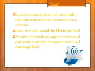 Email
Emails are messages sent electronically

from one computer user to another via a
network.
Email or e-mail stands for Electronic Mail
An internet email message is composed of
a message envelope, message header, and
a message body.

 