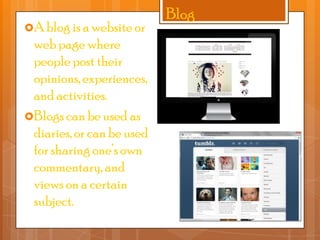 A blog is a website or

web page where
people post their
opinions, experiences,
and activities.
Blogs can be used as
diaries, or can be used
for sharing one’s own
commentary, and
views on a certain
subject.

Blog

 