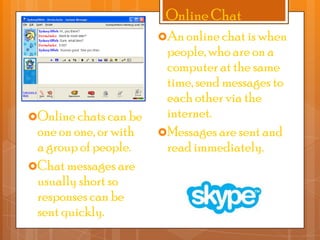 Online Chat
An online chat is when

Online chats can be

one on one, or with
a group of people.
Chat messages are
usually short so
responses can be
sent quickly.

people, who are on a
computer at the same
time, send messages to
each other via the
internet.
Messages are sent and
read immediately.

 