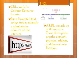 URL stands for

Uniform Resource
Locator.
It is a formatted text
string used to identify
a reference or
resource on the
internet.

URL

A URL is made up

of three parts.
These three parts
are: the network
protocol, address,
and the resource
location.

 