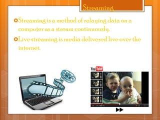 Streaming
Streaming is a method of relaying data on a

computer as a stream continuously.
Live streaming is media delivered live over the
internet.

 
