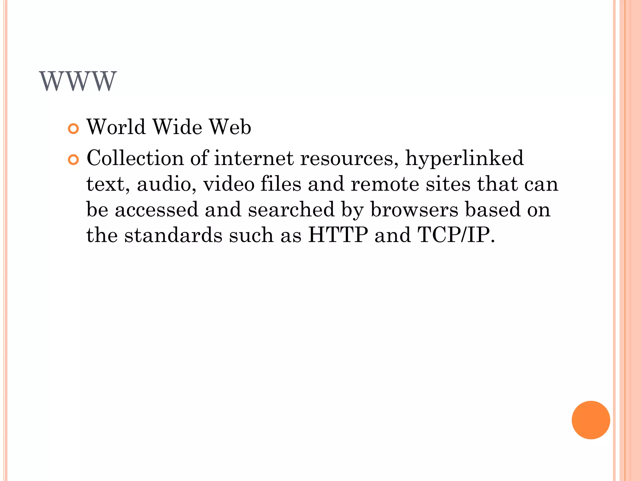 WWW
World Wide Web
 Collection of internet resources, hyperlinked
text, audio, video files and remote sites that can
be accessed and searched by browsers based on
the standards such as HTTP and TCP/IP.


 