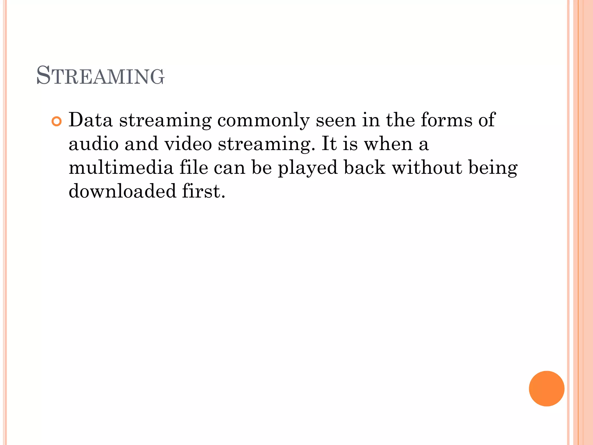STREAMING


Data streaming commonly seen in the forms of
audio and video streaming. It is when a
multimedia file can be played back without being
downloaded first.

 