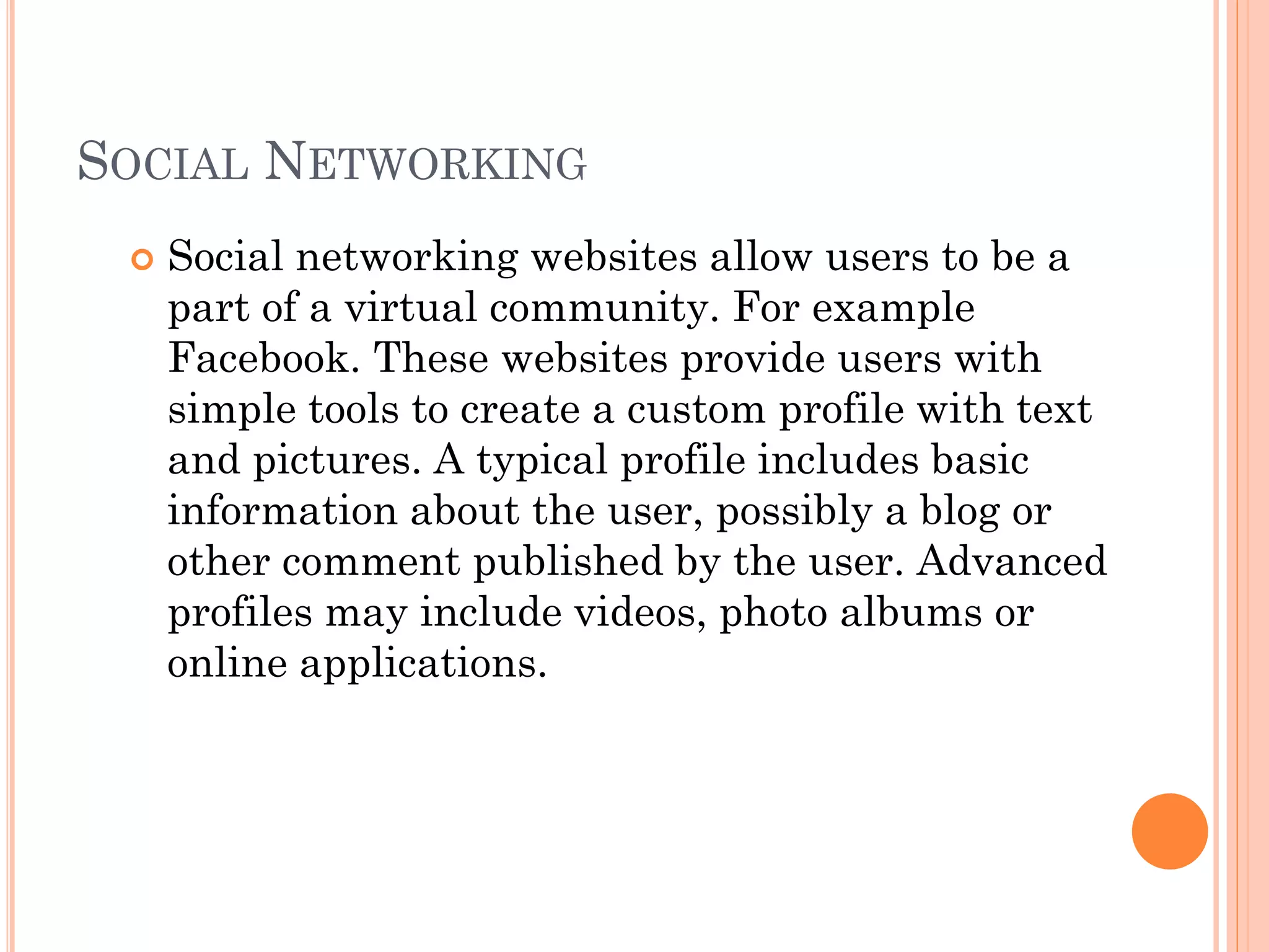 SOCIAL NETWORKING


Social networking websites allow users to be a
part of a virtual community. For example
Facebook. These websites provide users with
simple tools to create a custom profile with text
and pictures. A typical profile includes basic
information about the user, possibly a blog or
other comment published by the user. Advanced
profiles may include videos, photo albums or
online applications.

 