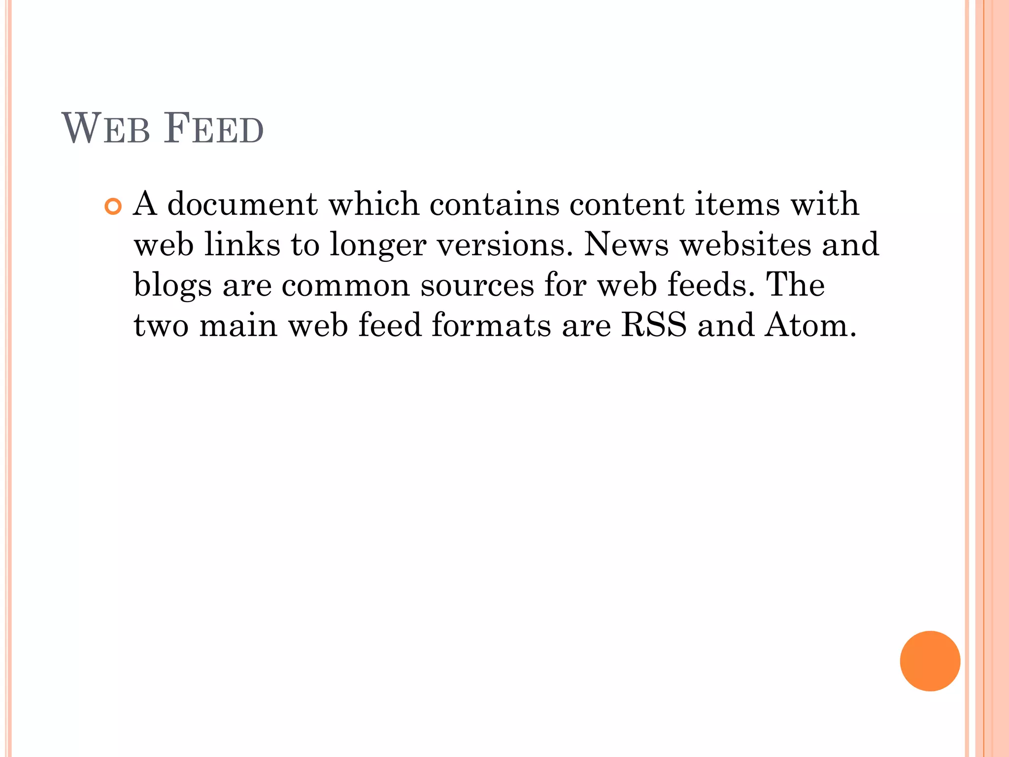 WEB FEED


A document which contains content items with
web links to longer versions. News websites and
blogs are common sources for web feeds. The
two main web feed formats are RSS and Atom.

 