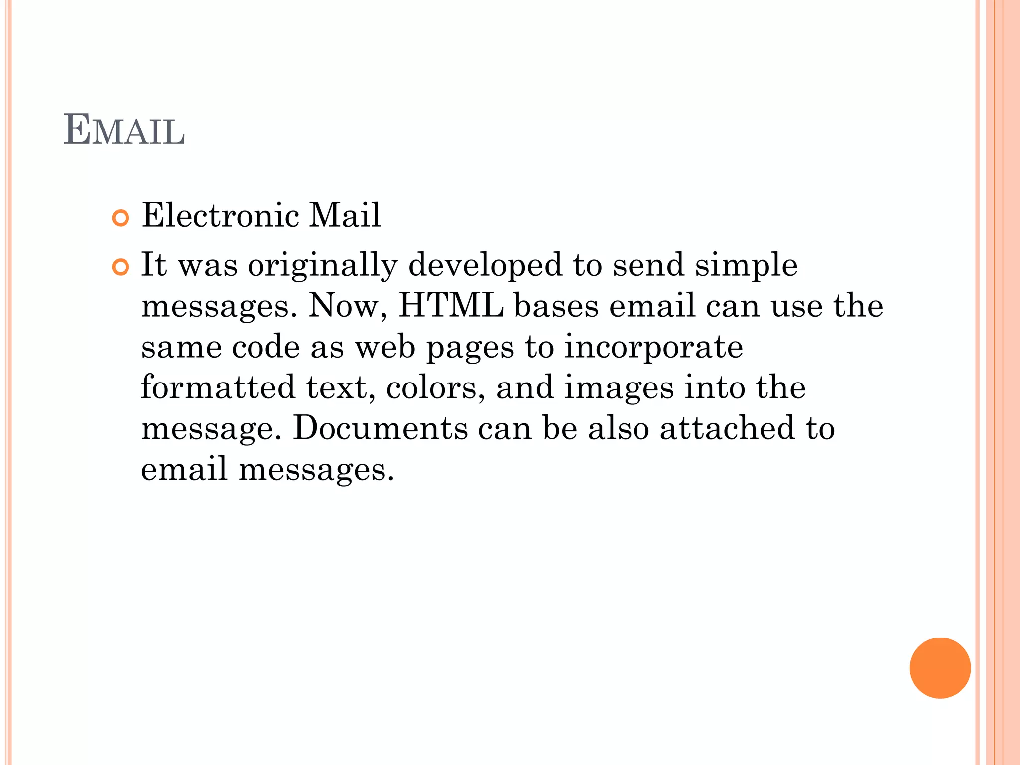 EMAIL
Electronic Mail
 It was originally developed to send simple
messages. Now, HTML bases email can use the
same code as web pages to incorporate
formatted text, colors, and images into the
message. Documents can be also attached to
email messages.


 